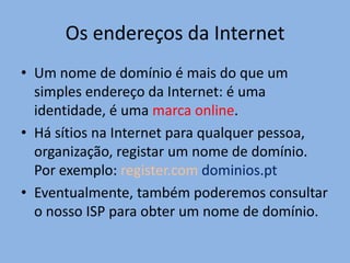 Os endereços da Internet
• Um nome de domínio é mais do que um
  simples endereço da Internet: é uma
  identidade, é uma marca online.
• Há sítios na Internet para qualquer pessoa,
  organização, registar um nome de domínio.
  Por exemplo: register.com dominios.pt
• Eventualmente, também poderemos consultar
  o nosso ISP para obter um nome de domínio.
 