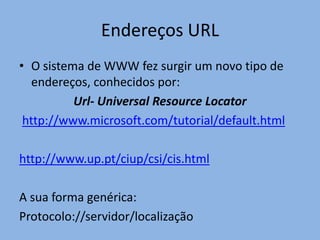 Endereços URL
• O sistema de WWW fez surgir um novo tipo de
   endereços, conhecidos por:
          Url- Universal Resource Locator
 http://www.microsoft.com/tutorial/default.html

http://www.up.pt/ciup/csi/cis.html

A sua forma genérica:
Protocolo://servidor/localização
 