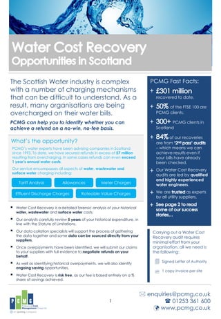 The Scottish Water industry is complex
with a number of charging mechanisms
that can be difficult to understand. As a
result, many organisations are being
overcharged on their water bills.
PCMG can help you to identify whether you can
achieve a refund on a no-win, no-fee basis.
 Water Cost Recovery is a detailed forensic analysis of your historical
water, wastewater and surface water costs.
 Our analysts carefully review 5 years of your historical expenditure, in
line with the Statute of Limitations.
 Our data collation specialists will support the process of gathering
the data together and some data can be sourced directly from your
suppliers.
 Once overpayments have been identified, we will submit our claims
to your suppliers with full evidence to negotiate refunds on your
behalf.
 As well as identifying historical overpayments, we will also identify
ongoing saving opportunities.
 Water Cost Recovery is risk free, as our fee is based entirely on a %
share of savings achieved.
1
PCMG Fast Facts:
recovered to date.
of the FTSE 100 are
PCMG clients.
PCMG clients in
Scotland
of our recoveries
are from
– which means we can
achieve results even if
your bills have already
been checked.
Our Water Cost Recovery
audits are led by qualified
and highly experienced
water engineers.
We are as experts
by all utility suppliers.
Carrying out a Water Cost
Recovery audit requires
minimal effort from your
organisation, all we need is
the following:
Signed Letter of Authority
1 copy invoice per site


 enquiries@pcmg.co.uk
 01253 361 600
 www.pcmg.co.uk
+
+
+
+
+
+
PCMG’s water experts have been advising companies in Scotland
since 1993. To date, we have secured refunds in excess of £7 million
resulting from overcharging. In some cases refunds can even exceed
1 year’s annual water costs.
Our service encompasses all aspects of water, wastewater and
surface water charging including:
What’s the opportunity?
Tariff Analysis Allowances Meter Charges
Effluent Discharge Charges Rateable Value Charges
+
 