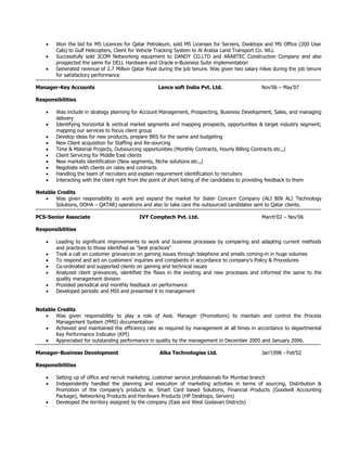  Won the bid for MS Licences for Qatar Petroleum, sold MS Licenses for Servers, Desktops and MS Office (200 User
Cals) to Gulf Helicopters, Client for Vehicle Tracking System to Al Arabia Land Transport Co. WLL
 Successfully sold 3COM Networking equipment to DANDY CO.LTD and ARABTEC Construction Company and also
prospected the same for DELL Hardware and Oracle e-Business Suite implementation
 Generated revenue of 2.7 Million Qatar Riyal during the job tenure. Was given two salary hikes during the job tenure
for satisfactory performance
Manager-Key Accounts Lance soft India Pvt. Ltd. Nov’06 – May’07
Responsibilities
 Was include in strategy planning for Account Management, Prospecting, Business Development, Sales, and managing
delivery
 Identifying horizontal & vertical market segments and mapping prospects, opportunities & target industry segment;
mapping our services to focus client group
 Develop ideas for new products, prepare BRS for the same and budgeting
 New Client acquisition for Staffing and Re-sourcing
 Time & Material Projects, Outsourcing opportunities (Monthly Contracts, Hourly Billing Contracts etc.,)
 Client Servicing for Middle East clients
 New markets identification (New segments, Niche solutions etc.,)
 Negotiate with clients on rates and contracts
 Handling the team of recruiters and explain requirement identification to recruiters
 Interacting with the client right from the point of short listing of the candidates to providing feedback to them
Notable Credits
 Was given responsibility to work and expand the market for Sister Concern Company (ALI BIN ALI Technology
Solutions, DOHA – QATAR) operations and also to take care the outsourced candidates sent to Qatar clients.
PCS-Senior Associate IVY Comptech Pvt. Ltd. March’02 – Nov’06
Responsibilities
 Leading to significant improvements to work and business processes by comparing and adapting current methods
and practices to those identified as "best practices"
 Took a call on customer grievances on gaming issues through telephone and emails coming-in in huge volumes
 To respond and act on customers' inquiries and complaints in accordance to company's Policy & Procedures
 Co-ordinated and supported clients on gaming and technical issues
 Analyzed client grievances, identified the flaws in the existing and new processes and informed the same to the
quality management division
 Provided periodical and monthly feedback on performance
 Developed periodic and MIS and presented it to management
Notable Credits
 Was given responsibility to play a role of Asst. Manager (Promotions) to maintain and control the Process
Management System (PMS) documentation
 Achieved and maintained the efficiency rate as required by management at all times in accordance to departmental
Key Performance Indicator (KPI)
 Appreciated for outstanding performance in quality by the management in December 2005 and January 2006.
Manager-Business Development Alka Technologies Ltd. Jan’1998 - Feb’02
Responsibilities
 Setting up of office and recruit marketing, customer service professionals for Mumbai branch
 Independently handled the planning and execution of marketing activities in terms of sourcing, Distribution &
Promotion of the company’s products ie. Smart Card based Solutions, Financial Products (Goodwill Accounting
Package), Networking Products and Hardware Products (HP Desktops, Servers)
 Developed the territory assigned by the company (East and West Godavari Districts)
 