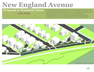 16
New England Avenue
Proposal 2: Practical Vision
1 Year Vision
For this second proposal, our main idea was to promote activities on the
street by strategically designing bike routes and implementing small scale
interventions that work specifically for New England Avenue.
Throughout this design, we wanted to maintain the integritiy of the
neighborhood by only enhancing the qualities of the neighborhood.
Rendering of the proposal
 