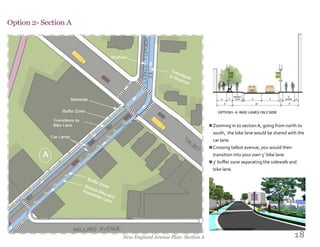 18
Option 2- Section A
New England Avenue Plan- Section A
Zooming in to section A, going from north to
south, the bike lane would be shared with the
car lane.
Crossing talbot avenue, you would then
transition into your own 5’ bike lane.
3’ buffer zone separating the sidewalk and
bike lane.
n
n
n
 