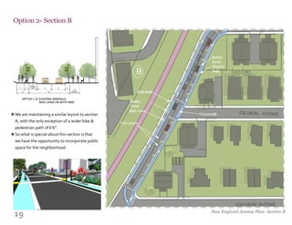 19
Option 2- Section B
New England Avenue Plan- Section B
We are maintaining a similar layout to section
A, with the only exception of a wider bike &
pedestrian path of 6’6”.
So what is special about this section is that
we have the opportunity to incorporate public
space for the neighborhood.
n
n
 