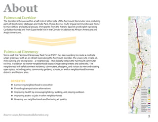 2
About
n
n
n
n
n
Fairmount Greenway
Since 2008 the Fairmount GreenwayTask Force (FGTF) has been working to create a multisite
urban greenway with an on-­street route along the Fairmount Corridor.The vision is to create a 6
mile walking and biking route – a neighborway – that loosely follows the Fairmount commuter
rail line, in addition to shorter neighborhood loops using existing streets and sidewalks.The
neighborway will safely connect residents, commuters, shoppers, and visitors to new and existing
open space, including parks, community gardens, schools, as well as neighborhood business
districts and historic sites.
Fairmount Corridor
The Corridor is the area within a half mile of either side of the Fairmount Commuter Line, including
parts of Dorchester, Mattapan and Hyde Park.These diverse, multi-lingual communities are home
to many ethnic and cultural groups. Immigrants from the French, Spanish and English-speaking
Caribbean Islands and from CapeVerde live in the Corridor in addition to African-Americans and
Anglo-Americans.
BENEFITS
Connecting neighborhood to one other
Providing transportation alternatives
Improving health by encouraging biking, walking, and playing outdoors
Improving access to jobs in other neighborhoods
Greening our neighborhoods and bettering air quality
Source: www.fairmountcollaborative.org
 