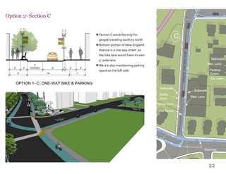 22
Option 2- Section C
Section C would be only for
people traveling south to north
Bottom portion of New England
Avenue is a one way street ,so
the bike lane would have its own
5’ wide lane.
We are also maintaining parking
space on the left side.
n
n
n
 
