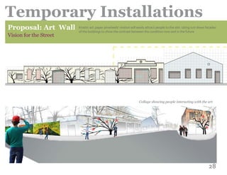 28
Temporary Installations
Proposal: Art Wall
Vision for the Street
Kinetic art: paper pinwheels’ motion will easily attract people to the site. Using ruin down facades
of the buildings to show the contrast between the condition now and in the future
Collage showing people interacting with the art
 