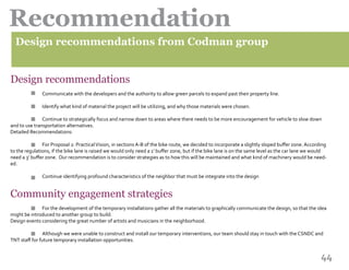 44
Recommendation
																								 	
Design recommendations
		 Communicate with the developers and the authority to allow green parcels to expand past their property line.
		 Identify what kind of material the project will be utilizing, and why those materials were chosen.
		 Continue to strategically focus and narrow down to areas where there needs to be more encouragement for vehicle to slow down
and to use transportation alternatives.
Detailed Recommendations:
	 	 For Proposal 2: PracticalVision, in sections A-B of the bike route, we decided to incorporate a slightly sloped buffer zone. According
to the regulations, if the bike lane is raised we would only need a 1’ buffer zone, but if the bike lane is on the same level as the car lane we would
need a 3’ buffer zone.  Our recommendation is to consider strategies as to how this will be maintained and what kind of machinery would be need-
ed.
		 Continue identifying profound characteristics of the neighbor that must be integrate into the design
Community engagement strategies
		 For the development of the temporary installations gather all the materials to graphically communicate the design, so that the idea
might be introduced to another group to build.
Design events considering the great number of artists and musicians in the neighborhood.
		 Although we were unable to construct and install our temporary interventions, our team should stay in touch with the CSNDC and
TNT staff for future temporary installation opportunities.
Design recommendations from Codman group
		
																						
 
