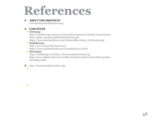 46
References
ABOUT THE GREENWAY
www.fairmountcollaborative.org
CASE STUDY
Greenway
http://riverlink.org/conserve/conservation-easements/benefits-of-greenways/
http://atfiles.org/files/pdf/BenefitsPA2002.pdf
https://www.gocolumbiamo.com/ParksandRec/About_Us/benefits.php
Neighborway
http://www.somervillestreets.com/
https://www.portlandoregon.gov/transportation/50518
Streetscape
http://tooledesign.com/http://bostoncompletestreets.org/
http://www.okladot.state.ok.us/traffic/mutcd2003/htmversion/htm/part3b2.
htm#figure3B30
http://bostoncompletestreets.org/
n
n
n
n
n
n
n
n
 
