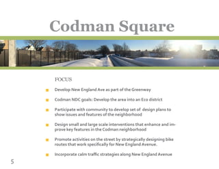 FOCUS
Develop New England Ave as part of the Greenway
Codman NDC goals: Develop the area into an Eco district
Participate with community to develop set of design plans to
show issues and features of the neighborhood
Design small and large scale interventions that enhance and im-
prove key features in the Codman neighborhood
Promote activities on the street by strategically designing bike
routes that work specifically for New England Avenue.
Incorporate calm traffic strategies along New England Avenue
5
Codman Square
n
n
n
n
n
n
 