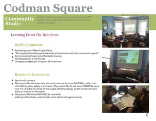 6
Codman Square
Community
Study:
	 Learning From The Residents
	
	 Staff’s Comments
n
n
n
n
n
n
n
On Friday, February 27th, our group met up with twoTNT
residents along with staff to talk about the community’s
concerns and goals.
Redevelopment of New England Ave.
“The neighborhood has potential and can be transformed into a community jewel”
Eco innovations to provide affordable housing
Revitalization of a community
Changing streetscape- Proposal of vacant lots
Resident’s Comments
Peace and Harmony
They would like the areas near the commuter rail be more INVITING, rather than
intimidating. Also, safety is a concern.They would like to see some COLOR because
now it is very dull. It can be on the façade of the buildings, on the commuter rail’s
fence, or murals on the street.
They would like some BENCHES to rest while
walking on the street, and possible some tables with game boards
Photos by Michael Chavez
 