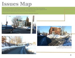 8
Issues Map
	
Photos of the current site
by Minh Ung & Miriam Caniz
We also went ahead and mapped out some issues in the neighborhood.These issues being;
lack of lighting is certain spaces,faded crosswalks, run down fences along New England avenue
and the need of implementing more signs aound New England Avenue.
Mapping this out allowed us to focus on the issues that need closer attention.
 