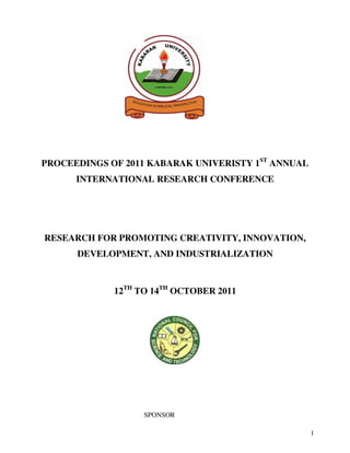 1
PROCEEDINGS OF 2011 KABARAK UNIVERISTY 1ST
ANNUAL
INTERNATIONAL RESEARCH CONFERENCE
RESEARCH FOR PROMOTING CREATIVITY, INNOVATION,
DEVELOPMENT, AND INDUSTRIALIZATION
12TH
TO 14TH
OCTOBER 2011
SPONSOR
 