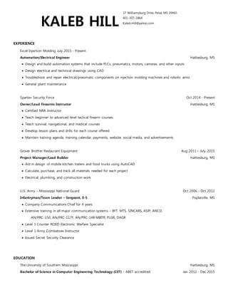KALEB HILL
37 Williamsburg Drive, Petal, MS 39465
601-307-1864
Kaleb.Hill@yahoo.com
EXPERIENCE
Excel Injection Molding July 2015 - Present
Automation/Electrical Engineer Hattiesburg, MS
• Design and build automation systems that include PLCs, pneumatics, motors, cameras, and other inputs
• Design electrical and technical drawings using CAD
• Troubleshoot and repair electrical/pneumatic components on injection molding machines and robotic arms
• General plant maintenance
Spartan Security Force Oct 2014 - Present
Owner/Lead Firearms Instructor Hattiesburg, MS
• Certified NRA Instructor
• Teach beginner to advanced level tactical firearm courses
• Teach survival, navigational, and medical courses
• Develop lesson plans and drills for each course offered
• Maintain training agenda, training calendar, payments, website, social media, and advertisements
Grover Brother Restaurant Equipment Aug 2011 – July 2015
Project Manager/Lead Builder Hattiesburg, MS
• Aid in design of mobile kitchen trailers and food trucks using AutoCAD
• Calculate, purchase, and track all materials needed for each project
• Electrical, plumbing, and construction work
U.S. Army – Mississippi National Guard Oct 2006 - Oct 2012
Infantryman/Team Leader – Sergeant, E-5 Poplarville, MS
• Company Communications Chief for 4 years
• Extensive training in all major communication systems – BFT, MTS, SINCARS, ASIP, ANCD,
AN/PRC-150, AN/PRC-117F, AN/PRC-148 MBITR, PLGR, DAGR
• Level 1 Counter RCIED Electronic Warfare Specialist
• Level 1 Army Combatives Instructor
• Issued Secret Security Clearance
EDUCATION
The University of Southern Mississippi Hattiesburg, MS
Bachelor of Science in Computer Engineering Technology (CET) - ABET accredited Jan 2012 - Dec 2015
Minor in Electrical Engineering Technology (EET)
GPA: 3.839 President’s List
Jones County Junior College Ellisville, MS
General Studies Aug 2011 - Dec 2012
GPA: 3.940 President’s List
ACTIVITIES
Chair (2014 - 2015), Secretary (2013), Institute of Electrical and Electronics Engineers (IEEE) USM Student Chapter
AWARDS
Boy Scouts of America Eagle Scout Award
Army Good Conduct Medal
Army Achievement Medal
Army Commendation Medal
 