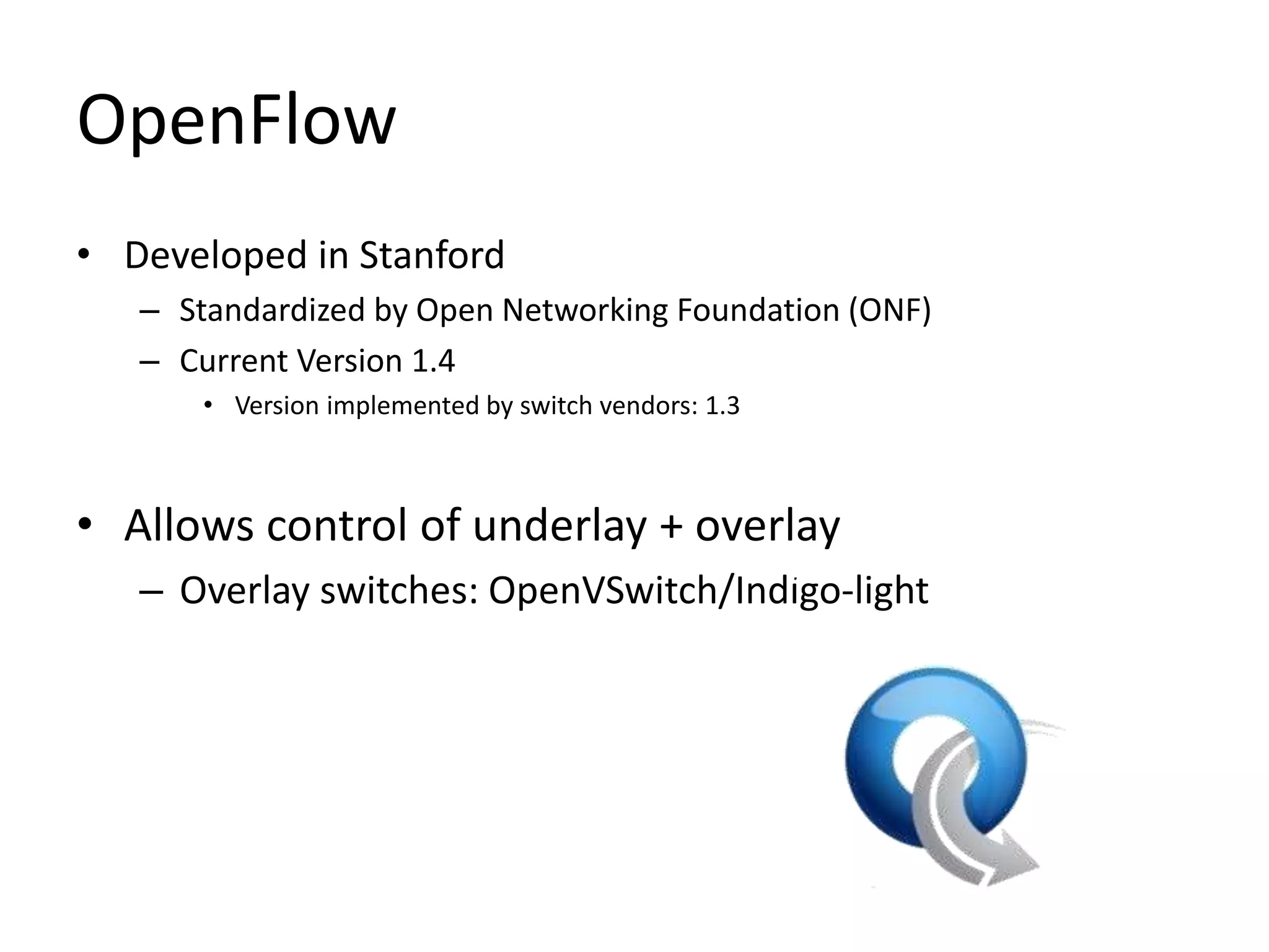 OpenFlow
• Developed in Stanford
– Standardized by Open Networking Foundation (ONF)
– Current Version 1.4
• Version implemented by switch vendors: 1.3
• Allows control of underlay + overlay
– Overlay switches: OpenVSwitch/Indigo-light
PC
 