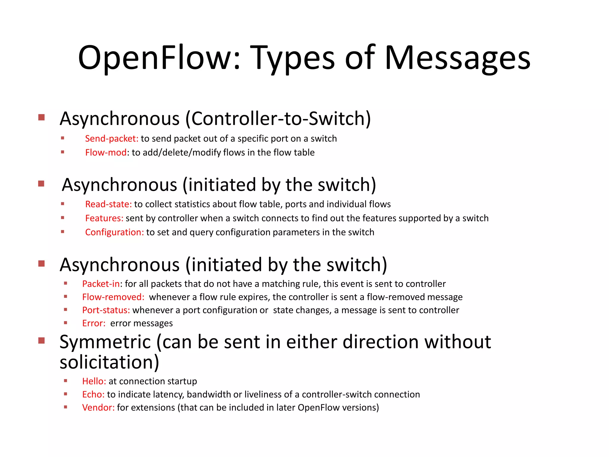 OpenFlow: Types of Messages
 Asynchronous (Controller-to-Switch)
 Send-packet: to send packet out of a specific port on a switch
 Flow-mod: to add/delete/modify flows in the flow table
 Asynchronous (initiated by the switch)
 Read-state: to collect statistics about flow table, ports and individual flows
 Features: sent by controller when a switch connects to find out the features supported by a switch
 Configuration: to set and query configuration parameters in the switch
 Asynchronous (initiated by the switch)
 Packet-in: for all packets that do not have a matching rule, this event is sent to controller
 Flow-removed: whenever a flow rule expires, the controller is sent a flow-removed message
 Port-status: whenever a port configuration or state changes, a message is sent to controller
 Error: error messages
 Symmetric (can be sent in either direction without
solicitation)
 Hello: at connection startup
 Echo: to indicate latency, bandwidth or liveliness of a controller-switch connection
 Vendor: for extensions (that can be included in later OpenFlow versions)
 
