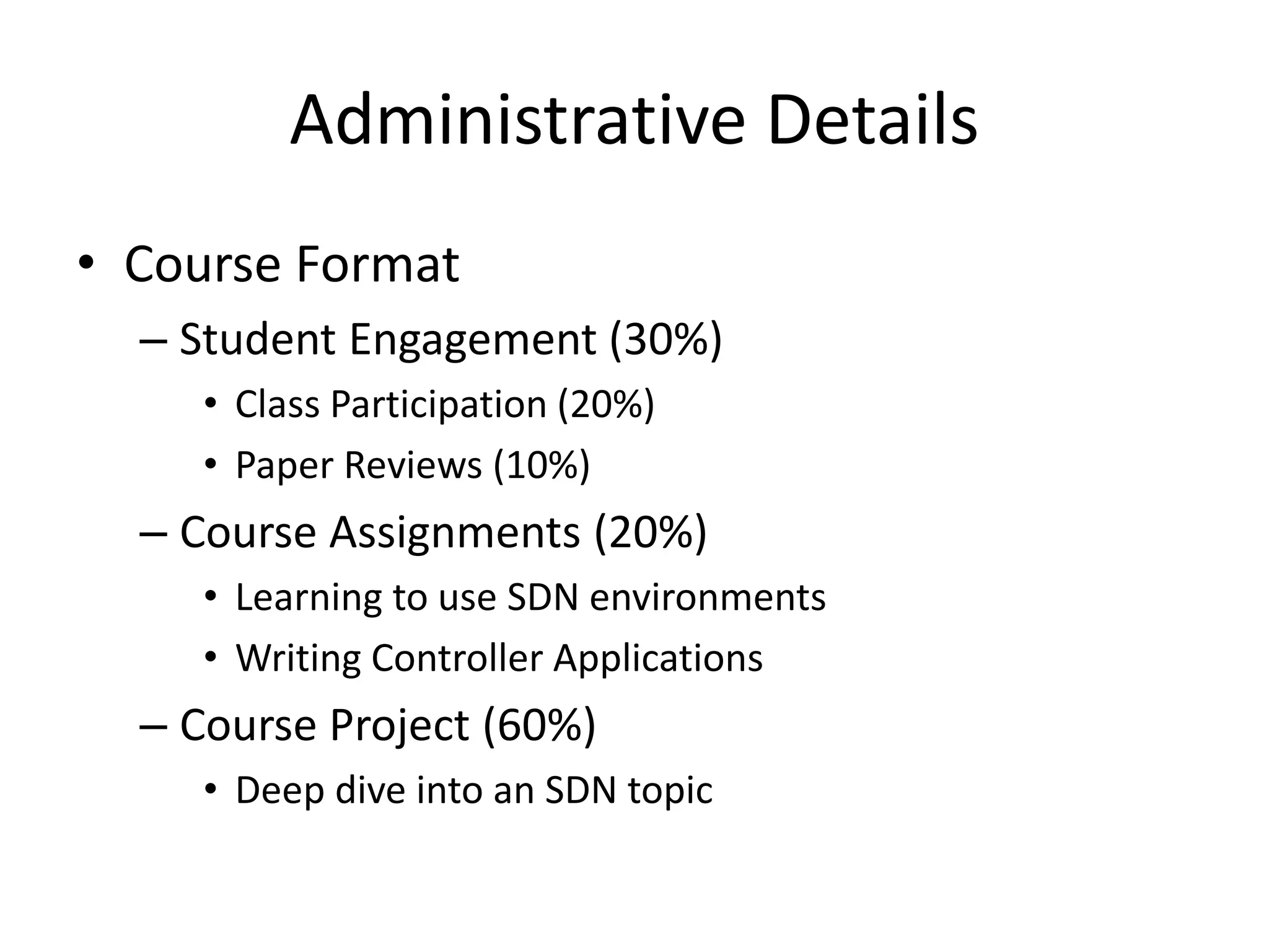 Administrative Details
• Course Format
– Student Engagement (30%)
• Class Participation (20%)
• Paper Reviews (10%)
– Course Assignments (20%)
• Learning to use SDN environments
• Writing Controller Applications
– Course Project (60%)
• Deep dive into an SDN topic
 