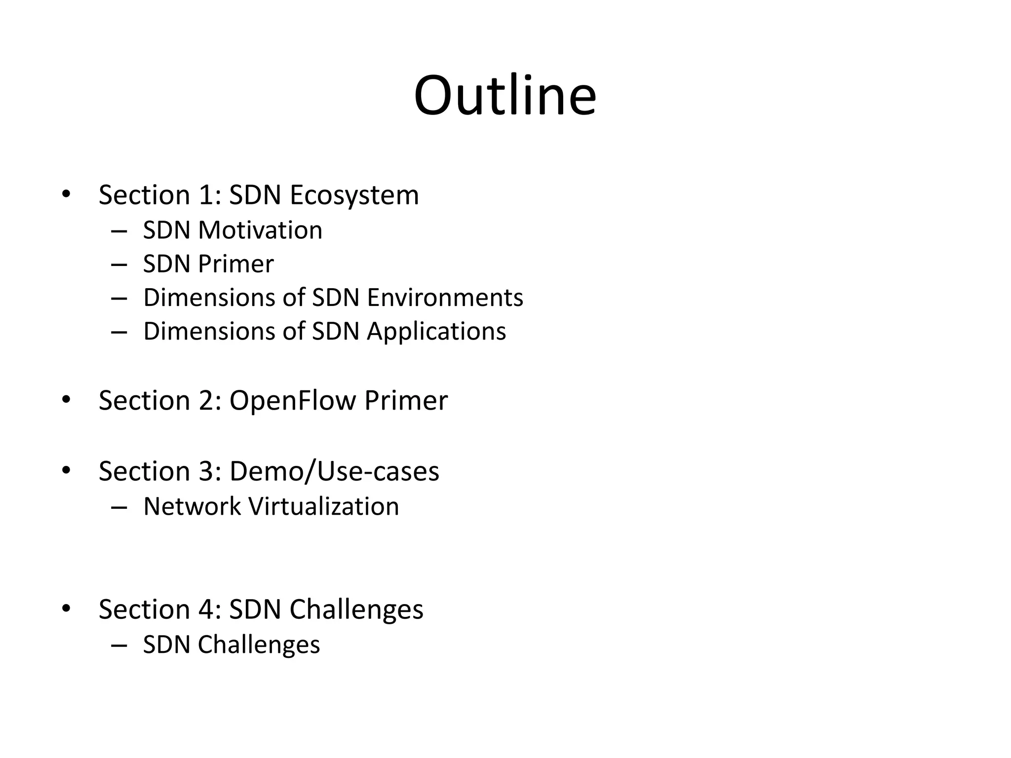 Outline
• Section 1: SDN Ecosystem
– SDN Motivation
– SDN Primer
– Dimensions of SDN Environments
– Dimensions of SDN Applications
• Section 2: OpenFlow Primer
• Section 3: Demo/Use-cases
– Network Virtualization
• Section 4: SDN Challenges
– SDN Challenges
 