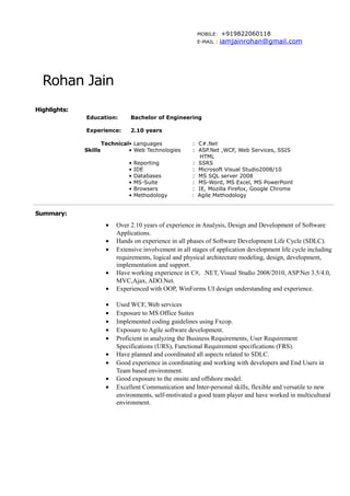 MOBILE: +919822060118
E-MAIL : iamjainrohan@gmail.com
Rohan Jain
Highlights:
Education:
Experience:
Bachelor of Engineering
2.10 years
Technical
Skills
• Languages : C#.Net
• Web Technologies : ASP.Net ,WCF, Web Services, SSIS
HTML
• Reporting : SSRS
• IDE : Microsoft Visual Studio2008/10
• Databases : MS SQL server 2008
• MS-Suite : MS-Word, MS Excel, MS PowerPoint
• Browsers : IE, Mozilla Firefox, Google Chrome
• Methodology : Agile Methodology
Summary:
• Over 2.10 years of experience in Analysis, Design and Development of Software
Applications.
• Hands on experience in all phases of Software Development Life Cycle (SDLC).
• Extensive involvement in all stages of application development life cycle including
requirements, logical and physical architecture modeling, design, development,
implementation and support.
• Have working experience in C#, .NET, Visual Studio 2008/2010, ASP.Net 3.5/4.0,
MVC,Ajax, ADO.Net.
• Experienced with OOP, WinForms UI design understanding and experience.
• Used WCF, Web services
• Exposure to MS Office Suites
• Implemented coding guidelines using Fxcop.
• Exposure to Agile software development.
• Proficient in analyzing the Business Requirements, User Requirement
Specifications (URS), Functional Requirement specifications (FRS).
• Have planned and coordinated all aspects related to SDLC.
• Good experience in coordinating and working with developers and End Users in
Team based environment.
• Good exposure to the onsite and offshore model.
• Excellent Communication and Inter-personal skills, flexible and versatile to new
environments, self-motivated a good team player and have worked in multicultural
environment.
 