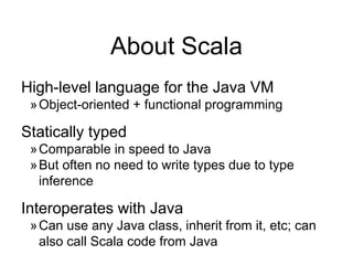About Scala
High-level language for the Java VM
»Object-oriented + functional programming
Statically typed
»Comparable in speed to Java
»But often no need to write types due to type
inference
Interoperates with Java
»Can use any Java class, inherit from it, etc; can
also call Scala code from Java
 