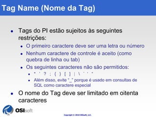 Tag Name (Nome da Tag) 
 Tags do PI estão sujeitos às seguintes 
Copyright © 2010 OSIsoft, LLC. 
restrições: 
 O primeiro caractere deve ser uma letra ou número 
 Nenhum caractere de controle é aceito (como 
quebra de linha ou tab) 
 Os seguintes caracteres não são permitidos: 
 * ’ ? ; { } [ ]   ` ‘ “ 
 Além disso, evite “_” porque é usado em consultas de 
SQL como caractere especial 
 O nome do Tag deve ser limitado em oitenta 
caracteres 
 