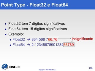 Copyright © 2010 OSIsoft, LLC. 
insignificante 
110 
Point Type - Float32 e Float64 
 Float32 tem 7 dígitos significativos 
 Float64 tem 15 dígitos significativos 
 Exemplo: 
 Float32  834 568 766.76 
 Float64  2.1234567890123456789 
 