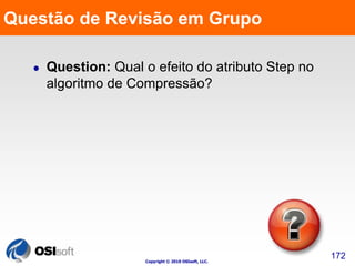 Questão de Revisão em Grupo 
Copyright © 2010 OSIsoft, LLC. 
172 
 Question: Qual o efeito do atributo Step no 
algoritmo de Compressão? 
 