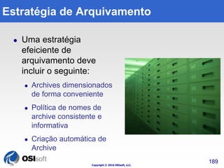 Estratégia de Arquivamento 
Copyright © 2010 OSIsoft, LLC. 
 Uma estratégia 
efeiciente de 
arquivamento deve 
incluir o seguinte: 
 Archives dimensionados 
de forma conveniente 
 Política de nomes de 
archive consistente e 
informativa 
 Criação automática de 
Archive 
189 
 