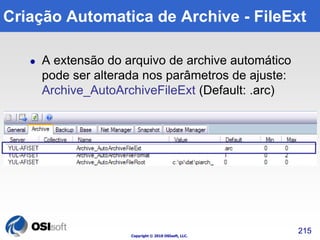 Criação Automatica de Archive - FileExt 
 A extensão do arquivo de archive automático 
pode ser alterada nos parâmetros de ajuste: 
Archive_AutoArchiveFileExt (Default: .arc) 
Copyright © 2010 OSIsoft, LLC. 
215 
 