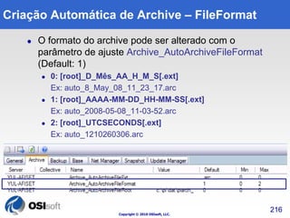 Criação Automática de Archive – FileFormat 
 O formato do archive pode ser alterado com o 
parâmetro de ajuste Archive_AutoArchiveFileFormat 
(Default: 1) 
 0: [root]_D_Mês_AA_H_M_S[.ext] 
Ex: auto_8_May_08_11_23_17.arc 
 1: [root]_AAAA-MM-DD_HH-MM-SS[.ext] 
Ex: auto_2008-05-08_11-03-52.arc 
 2: [root]_UTCSECONDS[.ext] 
Ex: auto_1210260306.arc 
Copyright © 2010 OSIsoft, LLC. 
216 
 