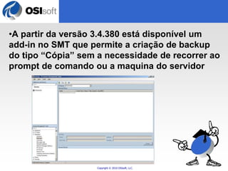 •A partir da versão 3.4.380 está disponível um 
add-in no SMT que permite a criação de backup 
do tipo “Cópia” sem a necessidade de recorrer ao 
prompt de comando ou a maquina do servidor 
Copyright © 2010 OSIsoft, LLC. 
 