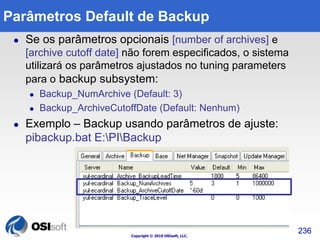 Copyright © 2010 OSIsoft, LLC. 
236 
Parâmetros Default de Backup 
 Se os parâmetros opcionais [number of archives] e 
[archive cutoff date] não forem especificados, o sistema 
utilizará os parâmetros ajustados no tuning parameters 
para o backup subsystem: 
 Backup_NumArchive (Default: 3) 
 Backup_ArchiveCutoffDate (Default: Nenhum) 
 Exemplo – Backup usando parâmetros de ajuste: 
pibackup.bat E:PIBackup 
 