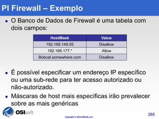 PI Firewall – Exemplo 
 O Banco de Dados de Firewall é uma tabela com 
Copyright © 2010 OSIsoft, LLC. 
dois campos: 
 É possível especificar um endereço IP específico 
ou uma sub-rede para ter acesso autorizado ou 
não-autorizado. 
 Máscaras de host mais específicas irão prevalecer 
sobre as mais genéricas 
265 
HostMask Value 
192.168.149.55 Disallow 
192.168.177.* Allow 
Bobcat.somewhere.com Disallow 
 