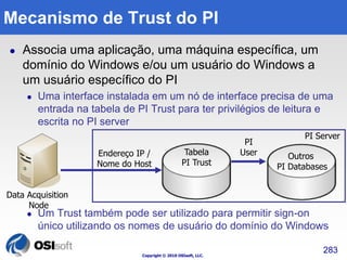 Mecanismo de Trust do PI 
 Associa uma aplicação, uma máquina específica, um 
domínio do Windows e/ou um usuário do Windows a 
um usuário específico do PI 
 Uma interface instalada em um nó de interface precisa de uma 
entrada na tabela de PI Trust para ter privilégios de leitura e 
escrita no PI server 
 Um Trust também pode ser utilizado para permitir sign-on 
único utilizando os nomes de usuário do domínio do Windows 
Copyright © 2010 OSIsoft, LLC. 
283 
Data Acquisition 
Node 
PI Server 
Tabela 
PI Trust 
Outros 
PI Databases 
Endereço IP / 
Nome do Host 
PI 
User 
 