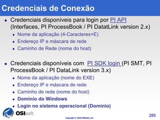 Credenciais de Conexão 
 Credenciais disponíveis para login por PI API 
(Interfaces, PI ProcessBook / PI DatatLink version 2.x) 
 Nome da aplicação (4-Caracteres+E) 
 Endereço IP e máscara de rede 
 Caminho de Rede (nome do host) 
 Credenciais disponíveis com PI SDK login (PI SMT, PI 
ProcessBook / PI DataLink version 3.x) 
 Nome da aplicação (nome do EXE) 
 Endereço IP e máscara de rede 
 Caminho de rede (nome do host) 
 Domínio do Windows 
 Login no sistema operacional (Domínio) 
Copyright © 2010 OSIsoft, LLC. 
285 
 
