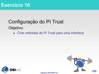 Copyright © 2010 OSIsoft, LLC. 
298 
Exercício 10 
Configuração do PI Trust 
Objetivo: 
 Criar entradas de PI Trust para uma Interface 
 