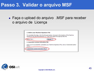 Passo 3. Validar o arquivo MSF 
 Faça o upload do arquivo .MSF para receber 
o arquivo de Licença 
Copyright © 2010 OSIsoft, LLC. 
45 
 