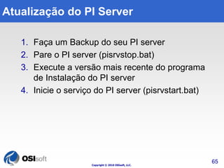 Atualização do PI Server 
1. Faça um Backup do seu PI server 
2. Pare o PI server (pisrvstop.bat) 
3. Execute a versão mais recente do programa 
de Instalação do PI server 
4. Inicie o serviço do PI server (pisrvstart.bat) 
Copyright © 2010 OSIsoft, LLC. 
65 
 