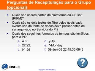 Perguntas de Recapitulação para o Grupo 
(opcional) 
 Quais são as três partes da plataforma da OSIsoft 
Copyright © 2010 OSIsoft, LLC. 
(RtPM)? 
 Quais são os dois testes de filtro pelos quais cada 
evento lido da fonte de dados deve passar antes de 
ser arquivado no Servidor do PI? 
 Quais dos seguintes formatos de tempos são inválidos 
para o PI? 
a. 4 6 d. y-1y 
b. 22 22: e. *-Monday 
c. t-1.5d f. 09-Jun-08 22:45:35.0943 
 