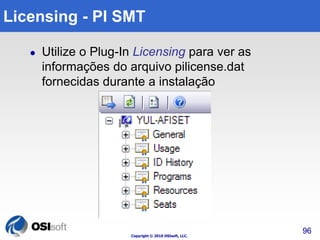 Copyright © 2010 OSIsoft, LLC. 
96 
Licensing - PI SMT 
 Utilize o Plug-In Licensing para ver as 
informações do arquivo pilicense.dat 
fornecidas durante a instalação 
 
