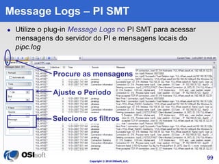 Procure as mensagens 
Copyright © 2010 OSIsoft, LLC. 
99 
Message Logs – PI SMT 
 Utilize o plug-in Message Logs no PI SMT para acessar 
mensagens do servidor do PI e mensagens locais do 
pipc.log 
Ajuste o Período 
Selecione os filtros 
 