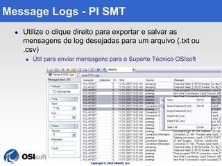 Copyright © 2010 OSIsoft, LLC. 
100 
Message Logs - PI SMT 
 Utilize o clique direito para exportar e salvar as 
mensagens de log desejadas para um arquivo (.txt ou 
.csv) 
 Útil para enviar mensagens para o Suporte Técnico OSIsoft 
 