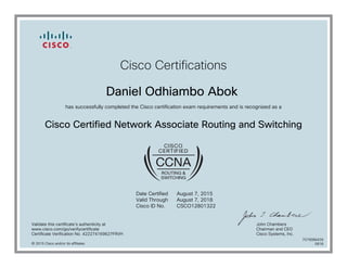 Cisco Certifications
Daniel Odhiambo Abok
has successfully completed the Cisco certification exam requirements and is recognized as a
Cisco Certified Network Associate Routing and Switching
Date Certified
Valid Through
Cisco ID No.
August 7, 2015
August 7, 2018
CSCO12801322
Validate this certificate's authenticity at
www.cisco.com/go/verifycertificate
Certificate Verification No. 422274169627FRVH
John Chambers
Chairman and CEO
Cisco Systems, Inc.
© 2015 Cisco and/or its affiliates
7079086439
0818
 