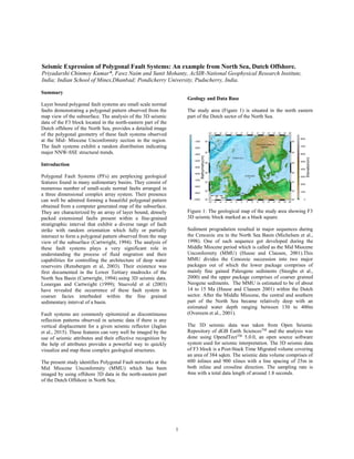 1
Seismic Expression of Polygonal Fault Systems: An example from North Sea, Dutch Offshore.
Priyadarshi Chinmoy Kumar*, Fawz Naim and Sunit Mohanty, AcSIR-National Geophysical Research Institute,
India; Indian School of Mines,Dhanbad; Pondicherry University, Puducherry, India.
Summary
Layer bound polygonal fault systems are small scale normal
faults demonstrating a polygonal pattern observed from the
map view of the subsurface. The analysis of the 3D seismic
data of the F3 block located in the north-eastern part of the
Dutch offshore of the North Sea, provides a detailed image
of the polygonal geometry of these fault systems observed
at the Mid- Miocene Unconformity section in the region.
The fault systems exhibit a random distribution indicating
major NNW-SSE structural trends.
Introduction
Polygonal Fault Systems (PFs) are perplexing geological
features found in many sedimentary basins. They consist of
numerous number of small-scale normal faults arranged in
a three dimensional complex array system. Their presence
can well be admired forming a beautiful polygonal pattern
obtained from a computer generated map of the subsurface.
They are characterized by an array of layer bound, densely
packed extensional faults present within a fine-grained
stratigraphic interval that exhibit a diverse range of fault
strike with random orientation which fully or partially
intersect to form a polygonal pattern observed from the map
view of the subsurface (Cartwright, 1994). The analysis of
these fault systems plays a very significant role in
understanding the process of fluid migration and their
capabilities for controlling the architecture of deep water
reservoirs (Rensbergen et al, 2003). Their existence was
first documented in the Lower Tertiary mudrocks of the
North Sea Basin (Cartwright, 1994) using 3D seismic data.
Lonergan and Cartwright (1999); Stuevold et al (2003)
have revealed the occurrence of these fault system in
coarser facies interbeded within the fine grained
sedimentary interval of a basin.
Fault systems are commonly epitomized as discontinuous
reflection patterns observed in seismic data if there is any
vertical displacement for a given seismic reflector (Jaglan
et al., 2015). These features can very well be imaged by the
use of seismic attributes and their effective recognition by
the help of attributes provides a powerful way to quickly
visualize and map these complex geological structures.
The present study identifies Polygonal Fault networks at the
Mid Miocene Unconformity (MMU) which has been
imaged by using offshore 3D data in the north-eastern part
of the Dutch Offshore in North Sea.
Geology and Data Base
The study area (Figure 1) is situated in the north eastern
part of the Dutch sector of the North Sea.
Figure 1: The geological map of the study area showing F3
3D seismic block marked as a black square.
Sediment progradation resulted in major sequences during
the Cenozoic era in the North Sea Basin (Michelsen et al.,
1998). One of such sequence got developed during the
Middle Miocene period which is called as the Mid Miocene
Unconformity (MMU) (Huuse and Clausen, 2001).This
MMU divides the Cenozoic succession into two major
packages out of which the lower package comprises of
mainly fine gained Paleogene sediments (Steeghs et al.,
2000) and the upper package comprises of coarser grained
Neogene sediments. The MMU is estimated to be of about
14 to 15 Ma (Huuse and Clausen 2001) within the Dutch
sector. After the Middle Miocene, the central and southern
part of the North Sea became relatively deep with an
estimated water depth ranging between 130 to 400m
(Overeem et al., 2001).
The 3D seismic data was taken from Open Seismic
Repository of dGB Earth SciencesTM
and the analysis was
done using OpendTectTM
5.0.0, an open source software
system used for seismic interpretation. The 3D seismic data
of F3 block is a Post-Stack Time Migrated volume covering
an area of 384 sqkm. The seismic data volume comprises of
600 inlines and 900 xlines with a line spacing of 25m in
both inline and crossline direction. The sampling rate is
4ms with a total data length of around 1.8 seconds.
 