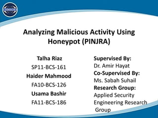 Analyzing Malicious Activity Using
Honeypot (PINJRA)
Talha Riaz
SP11-BCS-161
Haider Mahmood
FA10-BCS-126
Usama Bashir
FA11-BCS-186
Supervised By:
Dr. Amir Hayat
Co-Supervised By:
Ms. Sabah Suhail
Research Group:
Applied Security
Engineering Research
Group
 
