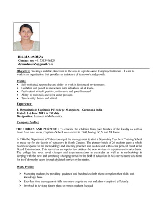DELMA DSOUZA
Contact no: +917353496124
delmadsouza5@gmail.com
Objective: Seeking a suitable placement in the area in a professional Company/Institution . I wish to
work in an organization that provides an ambience of teamwork and growth.
Profile:
 Self-motivated, responsible and ability to work in fast paced environments.
 Confident and poised in interactions with individuals at all levels.
 Professional attitude, positive, enthusiastic and good-humored.
 Ability to multi-task and work under pressure.
 Trustworthy, honest and ethical.
Experience:
1. Organization: Capitanio PU college Mangalore, Karnataka India
Period: 1st June 2015 to Till date
Designation: Lecturer in Mathematics.
Company Profile:
THE ORIGIN AND PURPOSE : To educate the children from poor families of the locality as well as
those from rural areas, Capitanio School was started in 1940, having IV, V and VI forms.
In 1946 the Department of Education urged the management to start a Secondary Teachers' Training School
to make up for the dearth of educators in South Canara. The pioneer batch of 26 students gave a whole
hearted response to the methodology and teaching practice and walked out with a cent percent result in the
Board Examinations. This served as an impetus to continue the new venture on a permanent service basis.
The college has seen novel changes and experimentations in curricular as well as in methodology in
keeping with the new and constantly changing trends in the field of education. It has carved name and fame
for itself down the years through dediated service to the nation.
Work Profile:
 Managing students by providing guidance and feedback to help them strengthen their skills and
knowledge base.
 Excellent time management skills to ensure targets are met and plans completed efficiently.
 Involved in devising future plans to remain student focused
 