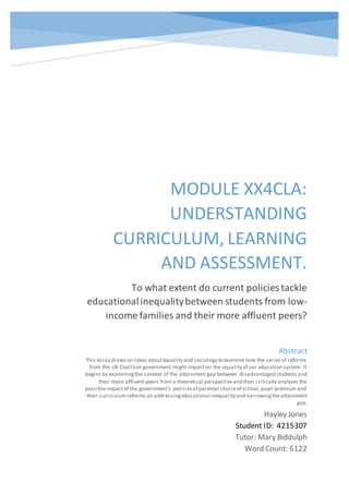 MODULE XX4CLA:
UNDERSTANDING
CURRICULUM, LEARNING
AND ASSESSMENT.
To what extent do current policies tackle
educationalinequalitybetween students from low-
income families and their more affluent peers?
Hayley Jones
Student ID: 4215307
Tutor: Mary Biddulph
Word Count: 6122
Abstract
This essay draws on ideas aboutequality and sociology to examine how the series of reforms
from the UK Coalition government might impacton the equality of our education system. It
begins by examiningthe context of the attainment gap between disadvantaged students and
their more affluent peers from a theoretical perspective and then critically analyses the
possibleimpactof the government’s policiesof parental choiceof school,pupil premium and
their curriculumreforms on addressingeducational inequality and narrowingtheattainment
gap.
 