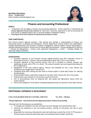Karthika Ravindran
Phone : +919884232652
Email: karthika.ravikrishna@gmail.com
Finance and Accounting ProfessionalFinance and Accounting Professional
PROFILEPROFILE
• Professional with 2.5 years of finance and accounting experience. Proven expertise in streamlining the
Invoice Approval Process (Cost Control) for more than 7 countries. Experience in end to end process for
Cost Control in shipping industry and in Accounts Payable in Hospitality industry
• Pursuing CA final from Institute of Chartered Accountants of India
CORE COMPETENCIES:CORE COMPETENCIES:
Cost Control (Invoice Approval process) • Key interest and strength is understanding of Finance and
Accounting Process in Shipping and Hospitality• Internal Reporting to Process Owners and stakeholders•
•Audits/compliances/Risk and Controls• Transition management onshore/remote• Process Improvement •
Standard operating Procedure• Process Flow & Process Map Documentation • Process Management & Delivery
• Training and Management • Service Level Agreement Management • Emails • Template Designs for
reporting• People Committee
Achievements:Achievements:
• Successful migration of Lost Container Activity (logistics)(onsite) from HO in Marseille ,France to
Shared Service Centre , Chennai, India and stabilizing the same with 2 FTE’s in two months.
• Successful migration of Pool Invoicing Activity from HO in Marseille to Chennai (remote) and
stabilizing the same with 2 FTE’s in a month. The smooth transition was much appreciated being the
first in department.
• Management of the most sensitive agency, Vietnam and Cambodia for over a year wherein the
escalations were bought down to almost zero.
• Completed Green Belt training and also acted as Process Expert in Green Belt Project for reducing
processing time .
• Prepared FMEA (Failure mode effect analysis) for the team which controls the risk in the process.
• Prepared Root cause Analysis for the process to control the errors.
• Part of documentation team for preparing SOP, User guides and Operational manual which are
country specific.
• End to end management of AP domain including preopening and go live period for Park Hyatt Chennai
PROFESSIONAL EXPERIENCE & DEVELOPMENTPROFESSIONAL EXPERIENCE & DEVELOPMENT
CMA CGM SHARED SERVICE CENTRE, CHENNAI Nov 2013 – Till Date
ProcessProcess Supervisor – Cost Control (Invoice Approval process), Finance & AccountingSupervisor – Cost Control (Invoice Approval process), Finance & Accounting
Entrusted with the Following key accountabilities:
• To manage the compliance functions and assist the Senior Manager with administrative tasks.
• Coaching and preparing of new and existing workers, offering of information and tips to quick
associates.
• Responsible for extracting, allocating the work and monitoring a smooth flow of the 15 FTE process in
Chennai location along with generating report and escalating cases to higher authorities.
 