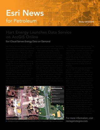 for Petroleum Winter 2013/2014
Esri News
Hart Energy (formerly Rextag) recently
placed its extensive energy infrastructure
dataset on Esri’s ArcGIS Online mapping
and analysis platform. Now, Hart Energy
customers access and use high-quality
data on demand from anywhere and
interact with it using GIS tools.
	 Hart Energy provides a comprehensive
energy GIS dataset for North America. By
moving Hart Energy Mapping and Data
Services to ArcGIS Online, the company
can provide its customers with easy-to-
leverage cloud resources in a low-risk
and affordable manner. Hart Energy’s
extensive energy GIS data content is
now instantly accessible and consumable
by colleagues in the energy sector. As
the first energy GIS data provider to use
Esri’s cloud service platform, Hart Energy
strengthens its lead in the energy industry.
	 With a paid Hart Energy license,
ArcGIS Online users have password
access to the complete dataset of pipe-
line and attributes such as oil and gas,
natural gas, and crude oil pipelines in
North America. Users select a basemap,
add energy infrastructure data, and con-
tinue to augment their maps with more
data, such as roads, electrical transmis-
sion lines, and railroads, from the collec-
tion of ArcGIS Online Landscape Layers
group. By adding their own company
data, they can see relationships, pat-
terns, and possibilities. Users then save
the map and share it with other selected
users or user groups.
	 The dataset is continually growing. The
Hart Energy research team constantly
mines private industries and government
agencies for acquisition, purchase, and
investment information to update its
digital GIS energy datasets. The team
aggregates the data to create the most
comprehensive mapping database of
energy infrastructure assets in North
America.
	 Customers can easily import data into
Esri’s ArcGIS and other GIS software.
However, customers do not need to own
software to use the service. They can use
the data on the ArcGIS Online platform.
Furthermore, they can access maps and
apps using smart devices such as an iPad.
Data is licensed to clients that use it for
internal research and mapping purposes.
	 “We are very pleased to add a new and
powerful avenue for distributing energy
GIS data to our clients,” Rey Tagle, vice
president of Hart Energy and founder of
Rextag Strategies, said. “ArcGIS Online
provides the same level of accuracy and
completeness, reduces the impact on
data maintenance, and puts our informa-
tion into potentially thousands of mobile
applications in the field. We selected
ArcGIS Online for its power, ease of use,
and current popularity within our customer
base as well as many new client groups.”
For more information, visit
rextagstrategies.com. Underground pipeline and asset data added to satellite imagery and lidar improves analysis.
Hart Energy Launches Data Service
on ArcGIS Online
Esri Cloud Serves Energy Data on Demand
 