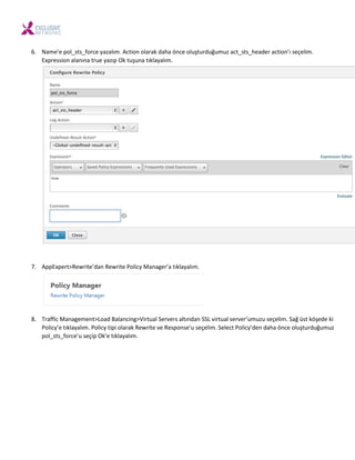 6. Na e’e pol_sts_for e azalı . A tio olarak daha ö e oluşturduğu uz a t_sts_header a tio ’ı seçeli .
E pressio ala ı a true azıp Ok tuşu a tıkla alı .
7. AppE pert>Re rite’da Re rite Poli Ma ager’a tıkla alı .
8. Traffi Ma age e t>Load Bala i g>Virtual Ser ers altı da SSL irtual ser er’u uzu seçeli . Sağ üst köşede ki
Poli ’e tıkla alı . Poli tipi olarak Re rite e Respo se’u seçeli . Sele t Poli ’de daha ö e oluşturduğu uz
pol_sts_for e’u seçip Ok’e tıkla alı .
 