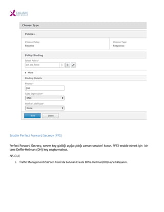 Enable Perfect Forward Secrecy (PFS)
Perfect Forward Secrecy, server key gizliliği açığa çıktığı zaman session’ı korur. PFS’i enable etmek için bir
tane Deffie-Hellman (DH) key oluşturmalıyız.
NS GUI
1. Traffi Ma age e t>SSL’de Tools’da ulu a Create Diffie-Hell a DH ke ’e tıkla alı .
 
